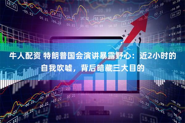 牛人配资 特朗普国会演讲暴露野心：近2小时的自我吹嘘，背后暗藏三大目的