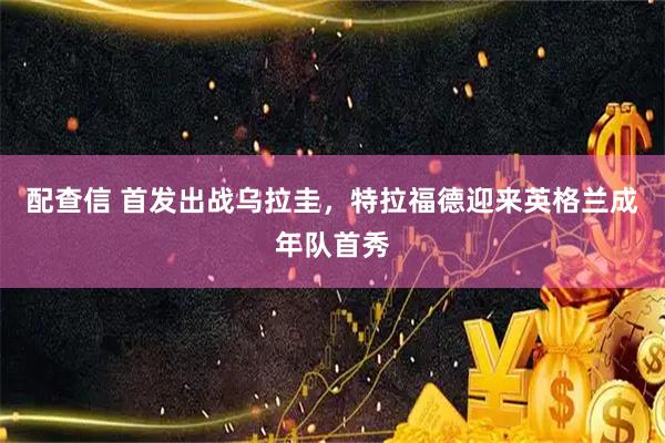 配查信 首发出战乌拉圭，特拉福德迎来英格兰成年队首秀