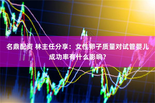 名鼎配资 林主任分享：女性卵子质量对试管婴儿成功率有什么影响？