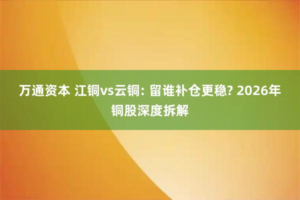 万通资本 江铜vs云铜: 留谁补仓更稳? 2026年铜股深度拆解