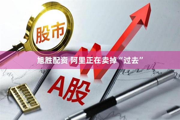 旭胜配资 阿里正在卖掉“过去”