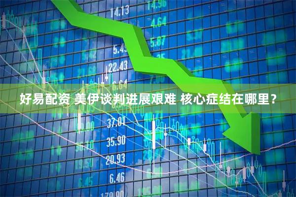好易配资 美伊谈判进展艰难 核心症结在哪里？
