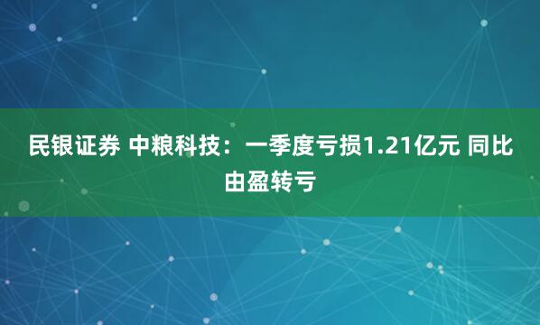 民银证券 中粮科技：一季度亏损1.21亿元 同比由盈转亏