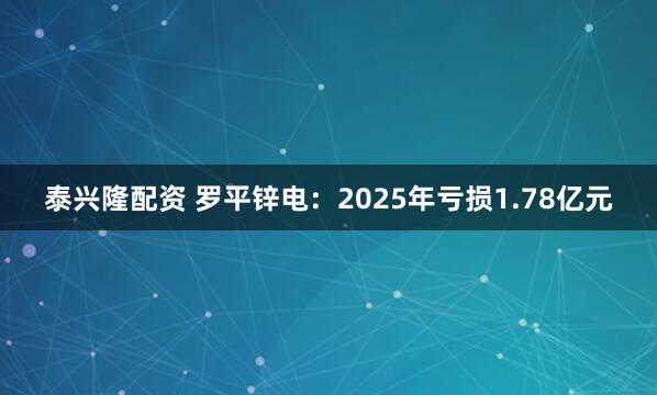 泰兴隆配资 罗平锌电：2025年亏损1.78亿元